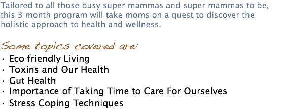 Tailored to all those busy super mammas and super mammas to be, this 3 month program will take moms on a quest to discover the holistic approach to health and wellness. Some topics covered are: • Eco-friendly Living • Toxins and Our Health • Gut Health • Importance of Taking Time to Care For Ourselves • Stress Coping Techniques