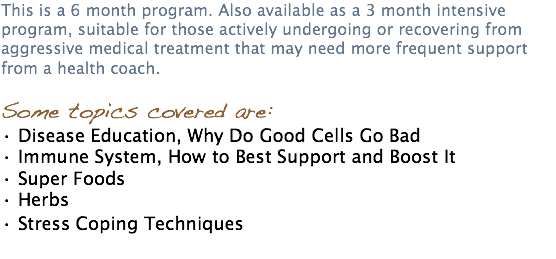 This is a 6 month program. Also available as a 3 month intensive program, suitable for those actively undergoing or recovering from aggressive medical treatment that may need more frequent support from a health coach. Some topics covered are: • Disease Education, Why Do Good Cells Go Bad • Immune System, How to Best Support and Boost It • Super Foods • Herbs • Stress Coping Techniques 
