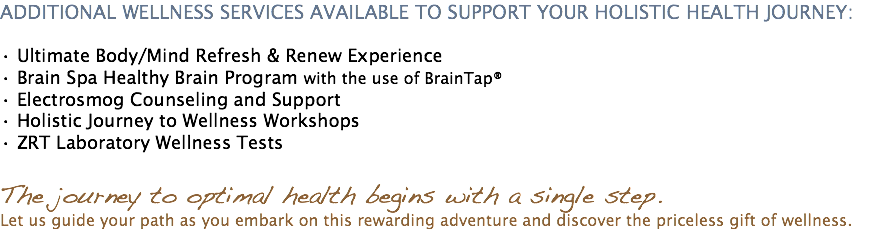 ADDITIONAL WELLNESS SERVICES AVAILABLE TO SUPPORT YOUR HOLISTIC HEALTH JOURNEY: • Ultimate Body/Mind Refresh & Renew Experience • Brain Spa Healthy Brain Program with the use of BrainTap® • Electrosmog Counseling and Support • Holistic Journey to Wellness Workshops • ZRT Laboratory Wellness Tests The journey to optimal health begins with a single step. Let us guide your path as you embark on this rewarding adventure and discover the priceless gift of wellness. 